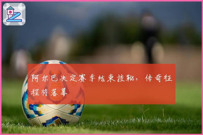 阿尔巴决定赛季结束挂靴，传奇征程将落幕