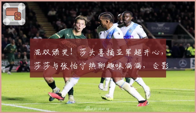 混双颁奖！莎头喜摘亚军超开心，莎莎与张怡宁热聊趣味满满，合影尽显暖意