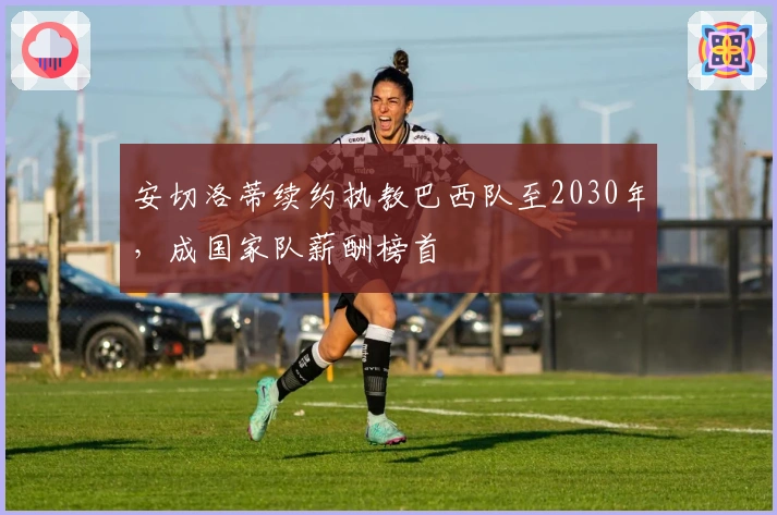 安切洛蒂续约执教巴西队至2030年，成国家队薪酬榜首