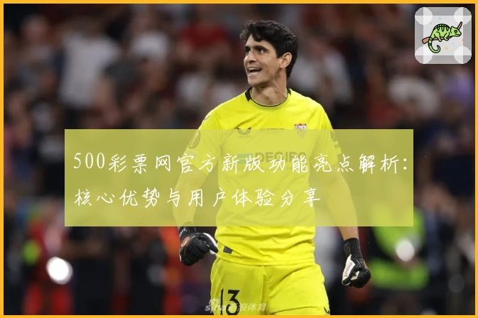 500彩票网官方新版功能亮点解析:核心优势与用户体验分享