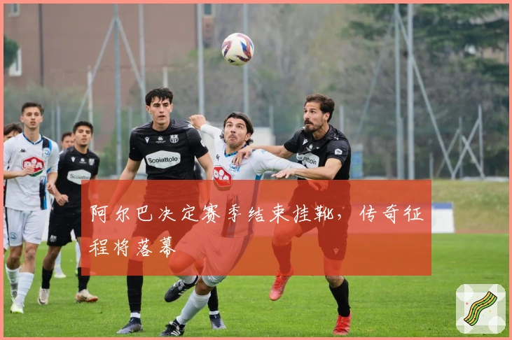 阿尔巴决定赛季结束挂靴，传奇征程将落幕