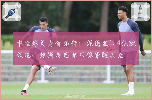 中场球员身价排行：佩德里1.4亿欧领跑，赖斯与巴尔韦德紧随其后