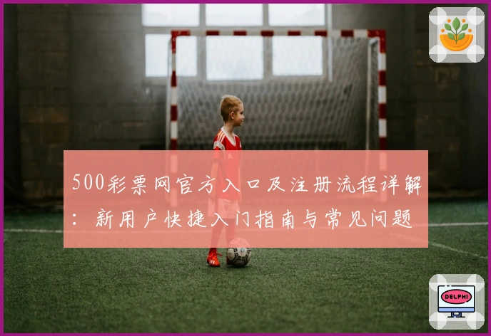 500彩票网官方入口及注册流程详解：新用户快捷入门指南与常见问题解答