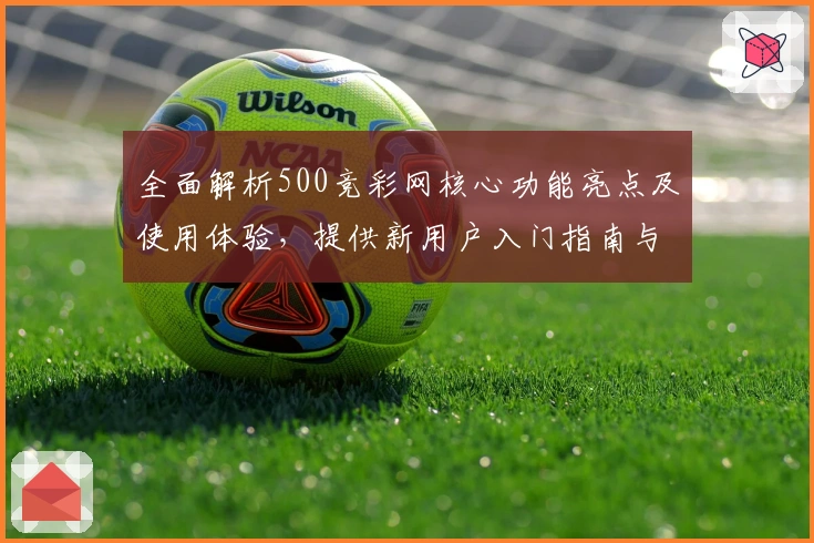 全面解析500竞彩网核心功能亮点及使用体验，提供新用户入门指南与平台优势分析