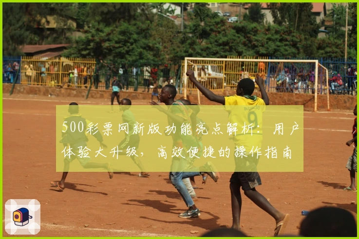 500彩票网新版功能亮点解析：用户体验大升级，高效便捷的操作指南