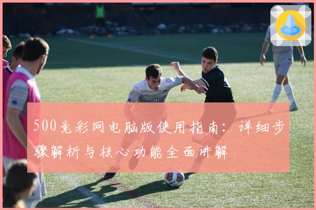 500竞彩网电脑版使用指南：详细步骤解析与核心功能全面讲解