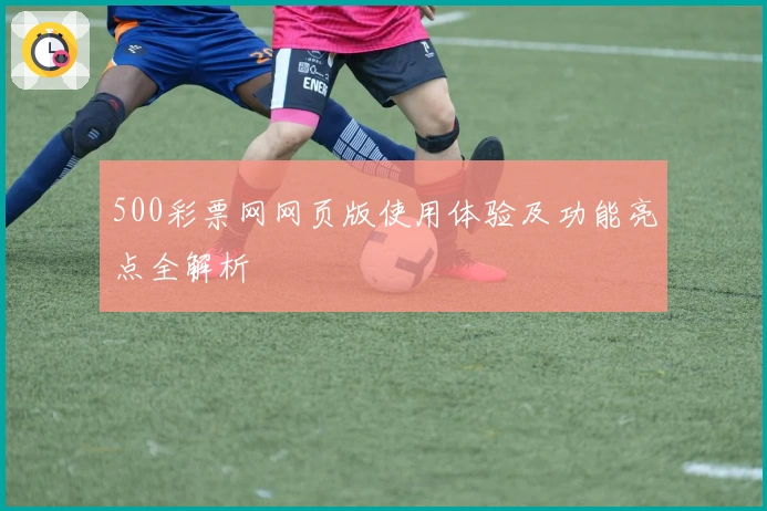 500彩票网网页版使用体验及功能亮点全解析