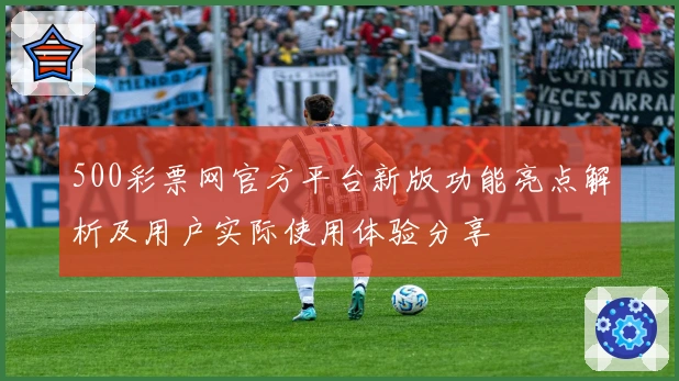500彩票网官方平台新版功能亮点解析及用户实际使用体验分享