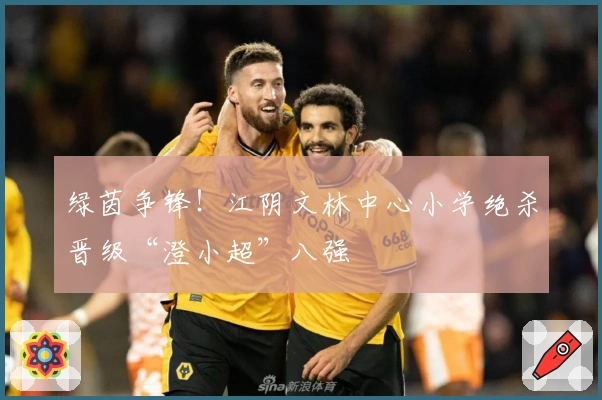 绿茵争锋！江阴文林中心小学绝杀晋级“澄小超”八强