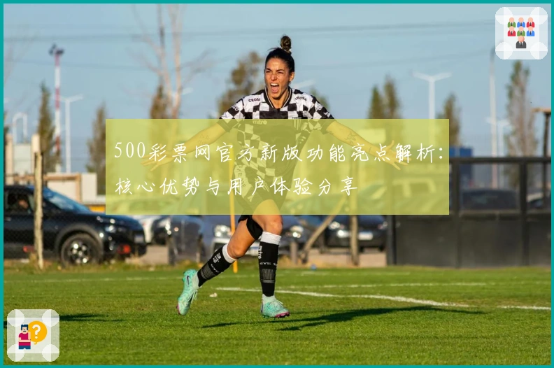 500彩票网官方新版功能亮点解析：核心优势与用户体验分享