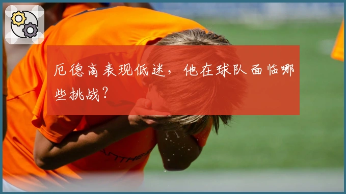 厄德高表现低迷，他在球队面临哪些挑战？