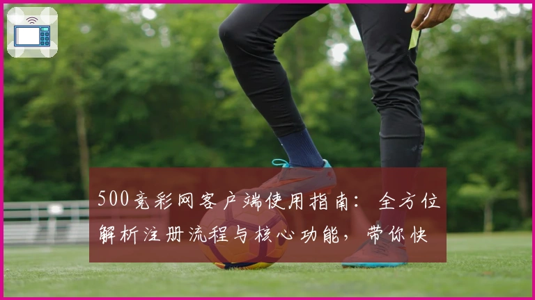 500竞彩网客户端使用指南：全方位解析注册流程与核心功能，带你快速上手使用体验
