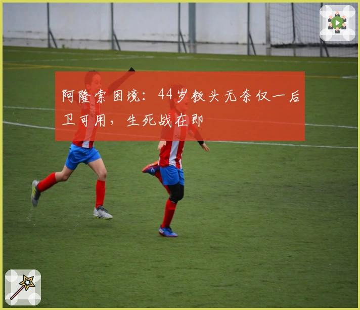 阿隆索困境：44岁教头无奈仅一后卫可用，生死战在即