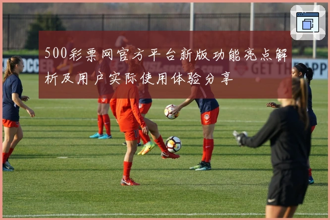 500彩票网官方平台新版功能亮点解析及用户实际使用体验分享
